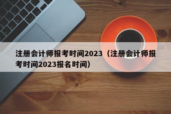 注册会计师报考时间2023（注册会计师报考时间2023报名时间）