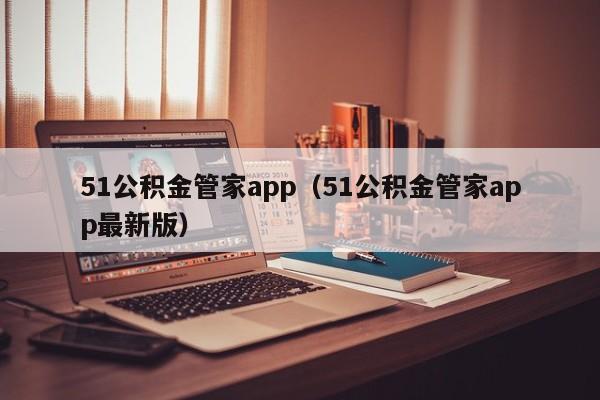 51公积金管家app（51公积金管家app最新版）