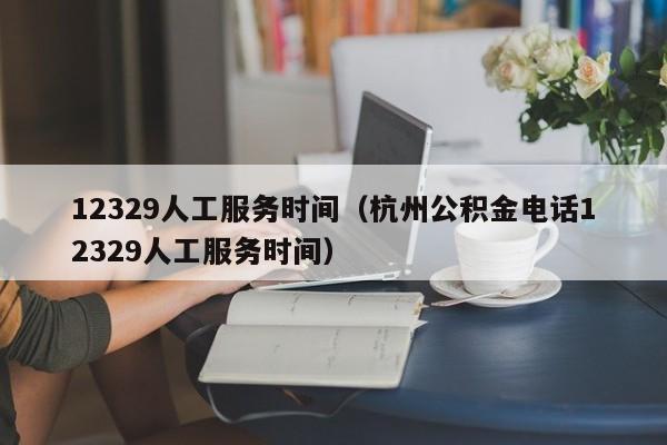 12329人工服务时间（杭州公积金电话12329人工服务时间）