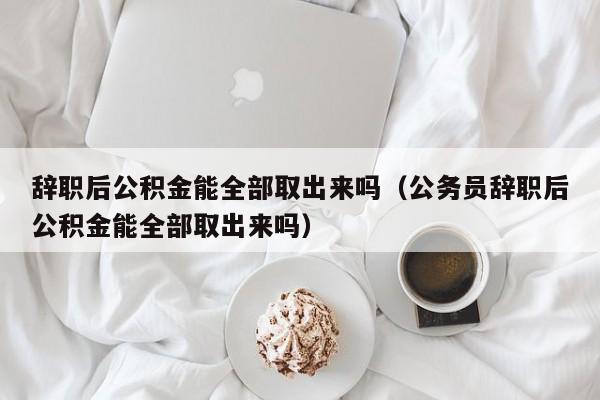 辞职后公积金能全部取出来吗（公务员辞职后公积金能全部取出来吗）