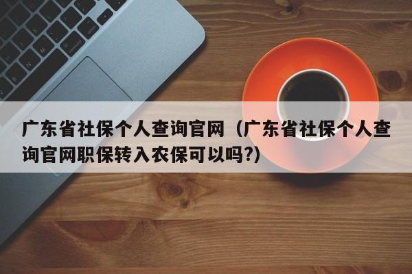 广东省社保个人查询官网（广东省社保个人查询官网职保转入农保可以吗?）