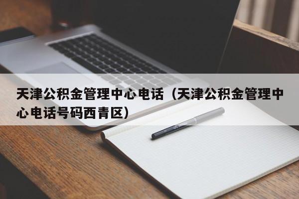 天津公积金管理中心电话（天津公积金管理中心电话号码西青区）