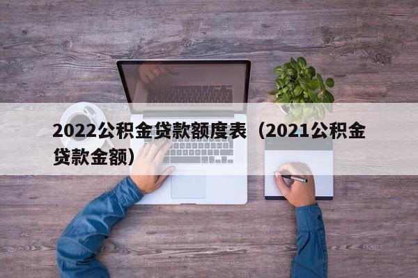 2022公积金贷款额度表（2021公积金贷款金额）