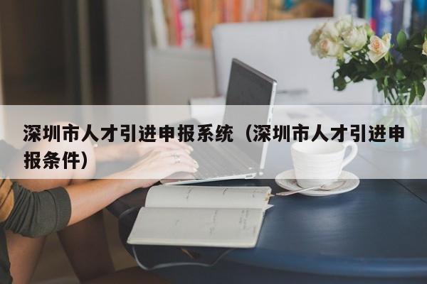 深圳市人才引进申报系统（深圳市人才引进申报条件）