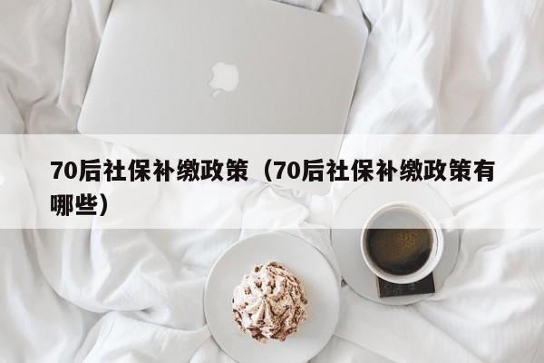 70后社保补缴政策（70后社保补缴政策有哪些）