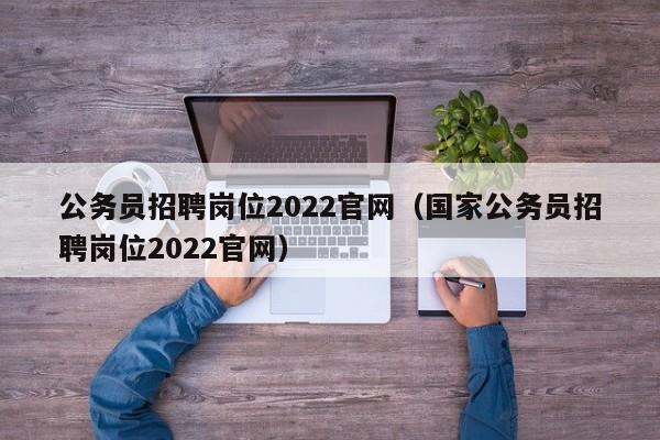 公务员招聘岗位2022官网（国家公务员招聘岗位2022官网）