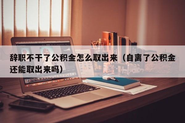 辞职不干了公积金怎么取出来（自离了公积金还能取出来吗）