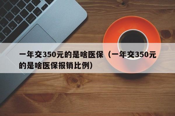 一年交350元的是啥医保（一年交350元的是啥医保报销比例）