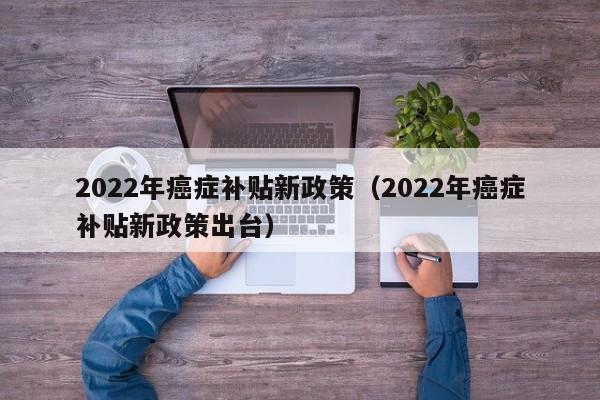 2022年癌症补贴新政策（2022年癌症补贴新政策出台）