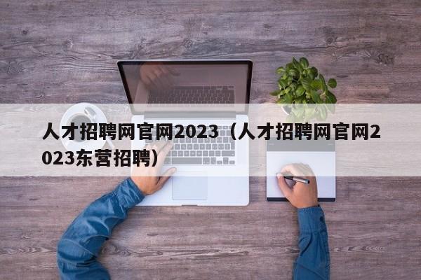 人才招聘网官网2023（人才招聘网官网2023东营招聘）