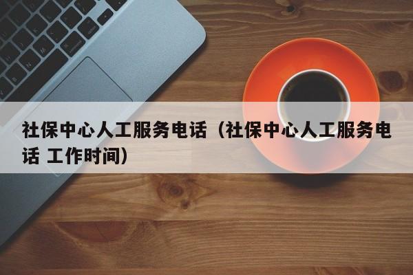 社保中心人工服务电话（社保中心人工服务电话 工作时间）