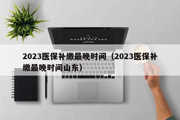 2023医保补缴最晚时间（2023医保补缴最晚时间山东）