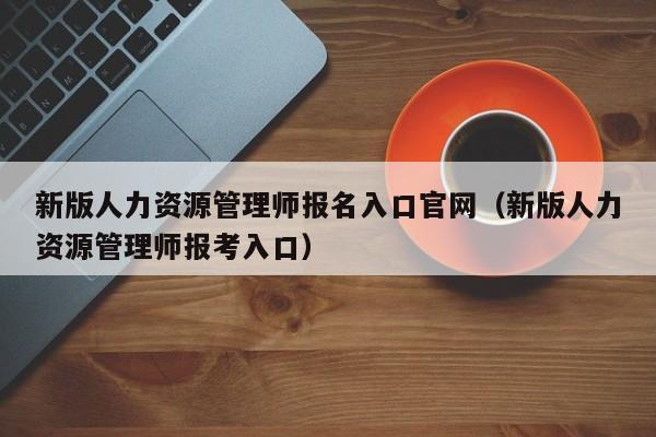 新版人力资源管理师报名入口官网（新版人力资源管理师报考入口）