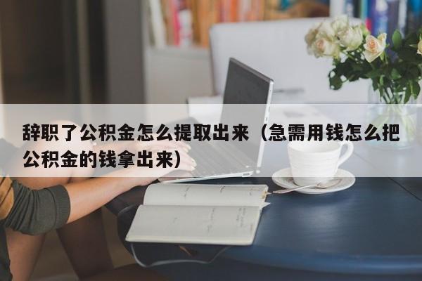 辞职了公积金怎么提取出来（急需用钱怎么把公积金的钱拿出来）