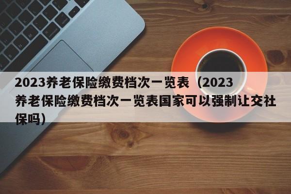 2023养老保险缴费档次一览表（2023养老保险缴费档次一览表国家可以强制让交社保吗）