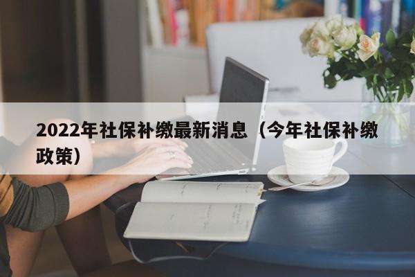 2022年社保补缴最新消息（今年社保补缴政策）