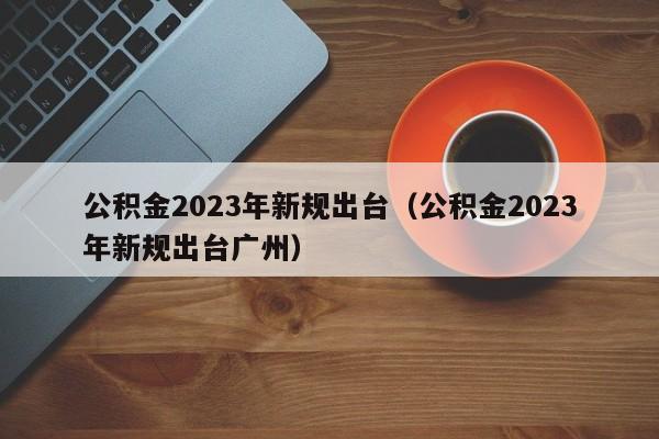 公积金2023年新规出台（公积金2023年新规出台广州）