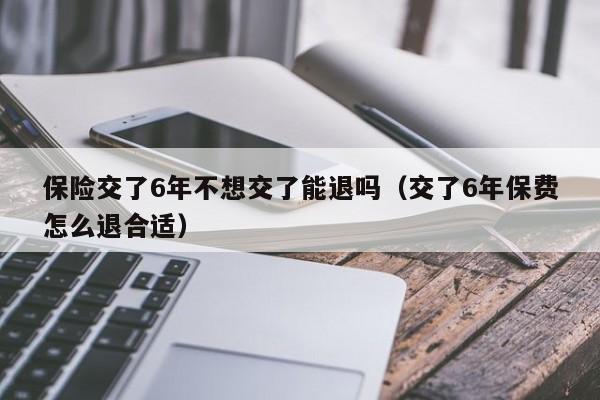 保险交了6年不想交了能退吗（交了6年保费怎么退合适）