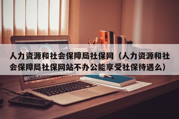 人力资源和社会保障局社保网（人力资源和社会保障局社保网站不办公能享受社保待遇么）