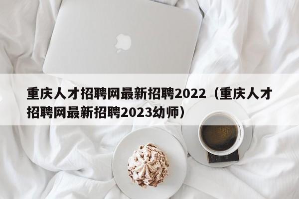 重庆人才招聘网最新招聘2022（重庆人才招聘网最新招聘2023幼师）