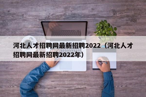 河北人才招聘网最新招聘2022（河北人才招聘网最新招聘2022年）