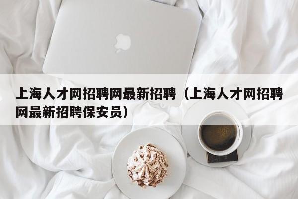 上海人才网招聘网最新招聘（上海人才网招聘网最新招聘保安员）