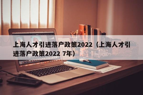 上海人才引进落户政策2022（上海人才引进落户政策2022 7年）