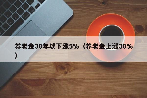 养老金30年以下涨5%（养老金上涨30%）